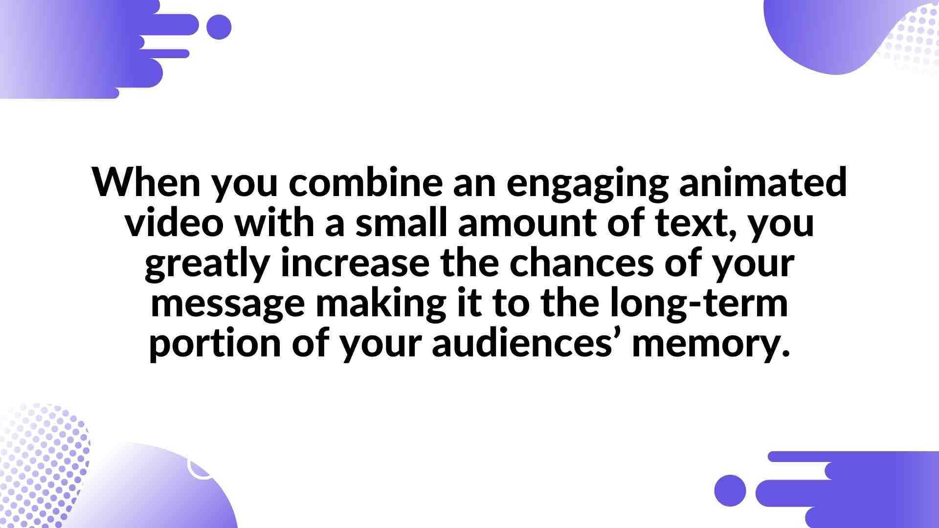 When you combine an engaging animated video with a small amount of text, you greatly increase the chances of your message making it to the long-term portion of your audiences’ memory. - Animated Video in Presentations