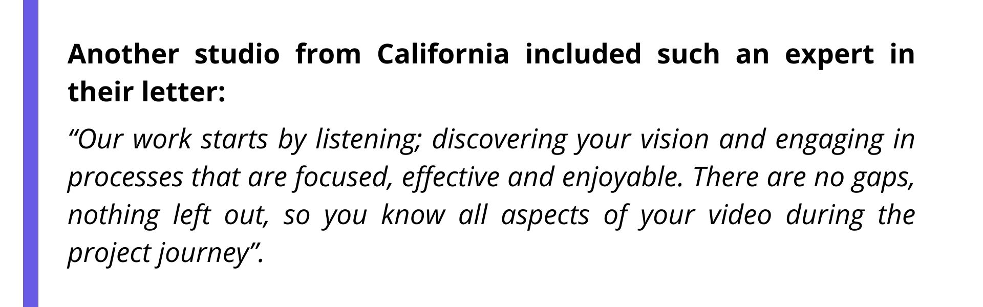 Another studio from California included such an expert in their letter: “Our work starts by listening; discovering your vision and engaging in processes that are focused, effective and enjoyable. There are no gaps, nothing left out, so you know all aspects of your video during the project journey”.