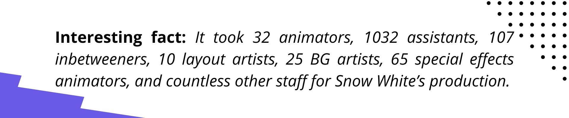 Interesting fact: It took 32 animators, 1032 assistants, 107 inbetweeners, 10 layout artists, 25 BG artists, 65 special effects animators, and countless other staff for Snow White’s production.